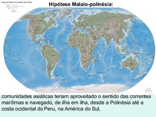 comunidades asiáticas teriam aproveitado o sentido das correntes marítimas e navegado, de ilha em ilha, desde a Polinésia até a costa ocidental do Peru, na América do Sul. Hipótese Malaio-polinésia:   