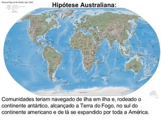 Comunidades teriam navegado de ilha em ilha e, rodeado o continente antártico, alcançado a Terra do Fogo, no sul do continente americano e de lá se expandido por toda a América. Hipótese Australiana: 