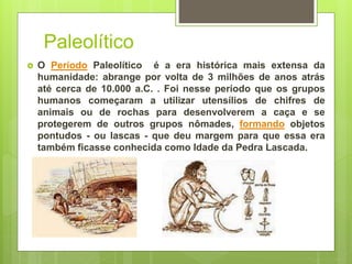 Paleolítico
 O Período Paleolítico é a era histórica mais extensa da
humanidade: abrange por volta de 3 milhões de anos atrás
até cerca de 10.000 a.C. . Foi nesse período que os grupos
humanos começaram a utilizar utensílios de chifres de
animais ou de rochas para desenvolverem a caça e se
protegerem de outros grupos nômades, formando objetos
pontudos - ou lascas - que deu margem para que essa era
também ficasse conhecida como Idade da Pedra Lascada.
 