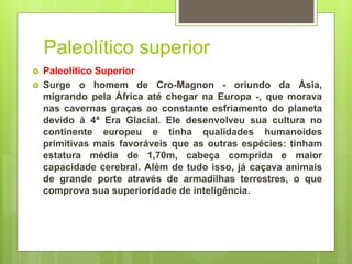 Paleolítico superior
 Paleolítico Superior
 Surge o homem de Cro-Magnon - oriundo da Ásia,
migrando pela África até chegar na Europa -, que morava
nas cavernas graças ao constante esfriamento do planeta
devido à 4ª Era Glacial. Ele desenvolveu sua cultura no
continente europeu e tinha qualidades humanoides
primitivas mais favoráveis que as outras espécies: tinham
estatura média de 1,70m, cabeça comprida e maior
capacidade cerebral. Além de tudo isso, já caçava animais
de grande porte através de armadilhas terrestres, o que
comprova sua superioridade de inteligência.
 
