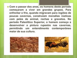  Com o passar dos anos, os homens deste período
começaram a viver em grandes grupos. Para
enfrentar o frio, quando migravam para regiões de
poucas cavernas, construíam moradias rústicas
com peles de animal, rochas e gravetos. No
período Paleolítico Superior, o homem começa a
desenvolver a pintura rupestre nas cavernas,
permitindo um entendimento contemporâneo
maior de sua cultura.
 