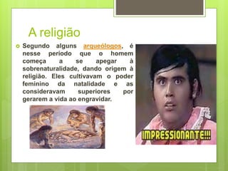 A religião
 Segundo alguns arqueólogos, é
nesse período que o homem
começa a se apegar à
sobrenaturalidade, dando origem à
religião. Eles cultivavam o poder
feminino da natalidade e as
consideravam superiores por
gerarem a vida ao engravidar.
 