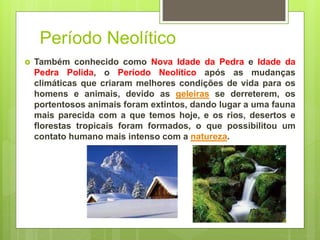 Período Neolítico
 Também conhecido como Nova Idade da Pedra e Idade da
Pedra Polida, o Período Neolítico após as mudanças
climáticas que criaram melhores condições de vida para os
homens e animais, devido as geleiras se derreterem, os
portentosos animais foram extintos, dando lugar a uma fauna
mais parecida com a que temos hoje, e os rios, desertos e
florestas tropicais foram formados, o que possibilitou um
contato humano mais intenso com a natureza.
 