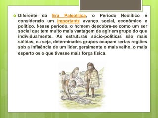  Diferente da Era Paleolítica, o Período Neolítico é
considerado um importante avanço social, econômico e
político. Nesse período, o homem descobre-se como um ser
social que tem muito mais vantagem de agir em grupo do que
individualmente. As estruturas sócio-políticas são mais
sólidas, ou seja, determinados grupos ocupam certas regiões
sob a influência de um líder, geralmente o mais velho, o mais
esperto ou o que tivesse mais força física.
 