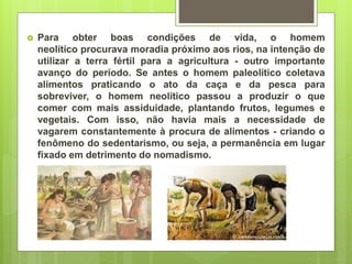  Para obter boas condições de vida, o homem
neolítico procurava moradia próximo aos rios, na intenção de
utilizar a terra fértil para a agricultura - outro importante
avanço do período. Se antes o homem paleolítico coletava
alimentos praticando o ato da caça e da pesca para
sobreviver, o homem neolítico passou a produzir o que
comer com mais assiduidade, plantando frutos, legumes e
vegetais. Com isso, não havia mais a necessidade de
vagarem constantemente à procura de alimentos - criando o
fenômeno do sedentarismo, ou seja, a permanência em lugar
fixado em detrimento do nomadismo.
 