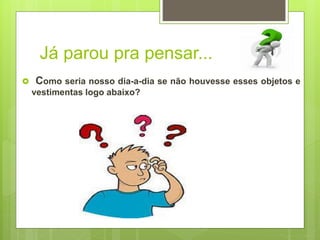 Já parou pra pensar...
 Como seria nosso dia-a-dia se não houvesse esses objetos e
vestimentas logo abaixo?
 