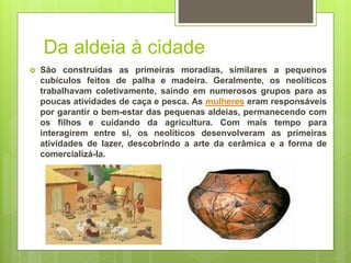 Da aldeia à cidade
 São construídas as primeiras moradias, similares a pequenos
cubículos feitos de palha e madeira. Geralmente, os neolíticos
trabalhavam coletivamente, saindo em numerosos grupos para as
poucas atividades de caça e pesca. As mulheres eram responsáveis
por garantir o bem-estar das pequenas aldeias, permanecendo com
os filhos e cuidando da agricultura. Com mais tempo para
interagirem entre si, os neolíticos desenvolveram as primeiras
atividades de lazer, descobrindo a arte da cerâmica e a forma de
comercializá-la.
 