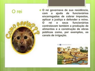 O rei  O rei governava de sua residência,
com a ajuda de funcionários
encarregados de cobrar impostos,
aplicar a justiça e defender o reino.
O rei e seus funcionários
controlavam também a produção de
alimentos e a construção de obras
públicas como, por exemplos, os
canais de irrigação.
 