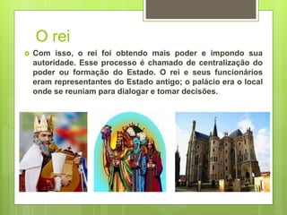 O rei
 Com isso, o rei foi obtendo mais poder e impondo sua
autoridade. Esse processo é chamado de centralização do
poder ou formação do Estado. O rei e seus funcionários
eram representantes do Estado antigo; o palácio era o local
onde se reuniam para dialogar e tomar decisões.
 