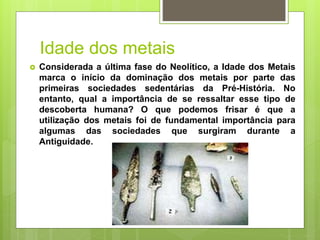 Idade dos metais
 Considerada a última fase do Neolítico, a Idade dos Metais
marca o início da dominação dos metais por parte das
primeiras sociedades sedentárias da Pré-História. No
entanto, qual a importância de se ressaltar esse tipo de
descoberta humana? O que podemos frisar é que a
utilização dos metais foi de fundamental importância para
algumas das sociedades que surgiram durante a
Antiguidade.
 