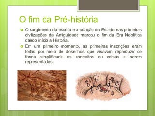 O fim da Pré-história
 O surgimento da escrita e a criação do Estado nas primeiras
civilizações da Antiguidade marcou o fim da Era Neolítica
dando início a História.
 Em um primeiro momento, as primeiras inscrições eram
feitas por meio de desenhos que visavam reproduzir de
forma simplificada os conceitos ou coisas a serem
representadas.
 