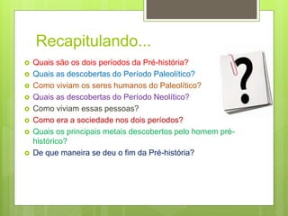 Recapitulando...
 Quais são os dois períodos da Pré-história?
 Quais as descobertas do Período Paleolítico?
 Como viviam os seres humanos do Paleolítico?
 Quais as descobertas do Período Neolítico?
 Como viviam essas pessoas?
 Como era a sociedade nos dois períodos?
 Quais os principais metais descobertos pelo homem pré-
histórico?
 De que maneira se deu o fim da Pré-história?
 