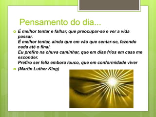Pensamento do dia...
 É melhor tentar e falhar, que preocupar-se e ver a vida
passar.
É melhor tentar, ainda que em vão que sentar-se, fazendo
nada até o final.
Eu prefiro na chuva caminhar, que em dias frios em casa me
esconder.
Prefiro ser feliz embora louco, que em conformidade viver
 (Martin Luther King)
 
