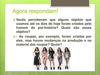 Agora respondam!
 Vocês perceberam que alguns objetos que
usamos até os dias de hoje foram criados pelo
homem da pré-história? Quais são esses
objetos?
 - As roupas, por exemplo, foram criadas por
eles, mas houve mudanças na produção e no
material das roupas? Quais?
 