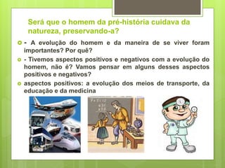 Será que o homem da pré-história cuidava da
natureza, preservando-a?
 - A evolução do homem e da maneira de se viver foram
importantes? Por quê?
 - Tivemos aspectos positivos e negativos com a evolução do
homem, não é? Vamos pensar em alguns desses aspectos
positivos e negativos?
 aspectos positivos: a evolução dos meios de transporte, da
educação e da medicina
 
