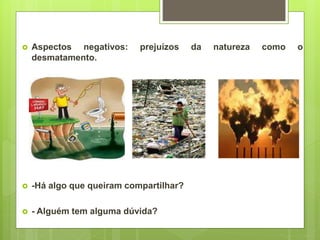  Aspectos negativos: prejuízos da natureza como o
desmatamento.
 -Há algo que queiram compartilhar?
 - Alguém tem alguma dúvida?
 