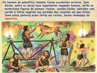 -Os homens do paleolítico também foram excelentes artistas. Sem
  dúvida, entre as obras mais importantes daqueles homens, estão as
  misteriosas figuras de animais –touros, cavalos,bisões –pintados com
  carvão e tintas vegetais nas paredes das cavernas em que viviam.
  Como estas pinturas eram feitas em rochas, foram chamadas de
  rupestres.
 