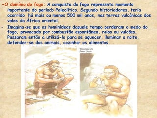 -O domínio do fogo: A conquista do fogo representa momento
  importante do período Paleolítico. Segundo historiadores, teria
  ocorrido há mais ou menos 500 mil anos, nas terras vulcânicas dos
  vales da África oriental.
- Imagina-se que os hominídeos daquele tempo perderam o medo do
  fogo, provocado por combustão espontânea, raios ou vulcões.
  Passaram então a utilizá-lo para se aquecer, iluminar a noite,
  defender-se dos animais, cozinhar os alimentos.
 