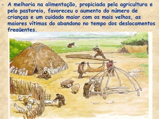 - A melhoria na alimentação, propiciada pela agricultura e
  pelo pastoreio, favoreceu o aumento do número de
  crianças e um cuidado maior com os mais velhos, as
  maiores vítimas do abandono no tempo dos deslocamentos
  freqüentes.
 