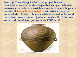 - Com a prática da agricultura, os grupos humanos
  passaram a necessitar de recipientes em que pudessem
  armazenar as sobras e cozinhar cereais, como o trigo e a
  cevada. A invenção da cerâmica veio atender a esta
  necessidade. Assim, o barro modelado e cozido foi usado
  para fazer vasos, potes, jarros e panelas.Na foto, vaso
  encontrado na China, por volta de 2000 a .C.
 