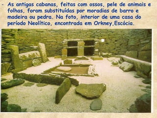 - As antigas cabanas, feitas com ossos, pele de animais e
  folhas, foram substituídas por moradias de barro e
  madeira ou pedra. Na foto, interior de uma casa do
  período Neolítico, encontrada em Orkney,Escócia.
 