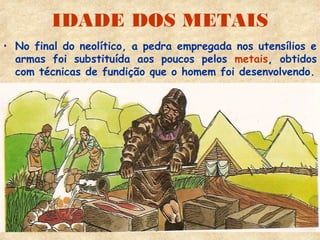 IDADE DOS METAIS
• No final do neolítico, a pedra empregada nos utensílios e
  armas foi substituída aos poucos pelos metais, obtidos
  com técnicas de fundição que o homem foi desenvolvendo.
 