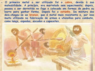 - O primeiro metal a ser utilizado foi o cobre, devido à sua
  maleabilidade. A princípio, era martelado sem aquecimento; depois,
  passou a ser derretido no fogo e colocado em formas de pedra ou
  barro para ganhar forma. Depois foi o estanho. Da mistura dos
  dois,chegou-se ao bronze, que é metal mais resistente e, por isso
  muito utilizado na fabricação de armas e utensílios para combate,
  como lança, espadas, escudos e capacetes.
 