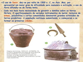 -O uso do ferro deu-se por volta de 1500 a .C.,na Ásia .Mas, por
  apresentar um maior grau de dificuldade para manuseio e extração, o uso do
  ferro difundiu-se de forma lenta.
- Cada vez mais havia necessidade de garantir o domínio sobre as terras
  férteis. O aperfeiçoamento de variados instrumentos de metal, inclusive de
  armas, possibilitou a certas comunidades dominarem grandes extensões de
  terras produtivas. A população continuou aumentando, e começaram a se
  formar as primeiras cidades.
 