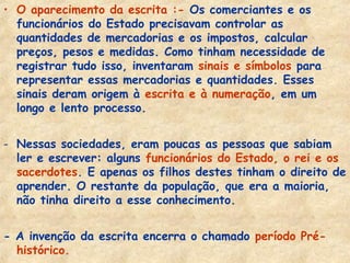 • O aparecimento da escrita :- Os comerciantes e os
  funcionários do Estado precisavam controlar as
  quantidades de mercadorias e os impostos, calcular
  preços, pesos e medidas. Como tinham necessidade de
  registrar tudo isso, inventaram sinais e símbolos para
  representar essas mercadorias e quantidades. Esses
  sinais deram origem à escrita e à numeração, em um
  longo e lento processo.


- Nessas sociedades, eram poucas as pessoas que sabiam
  ler e escrever: alguns funcionários do Estado, o rei e os
  sacerdotes. E apenas os filhos destes tinham o direito de
  aprender. O restante da população, que era a maioria,
  não tinha direito a esse conhecimento.


- A invenção da escrita encerra o chamado período Pré-
  histórico.
 
