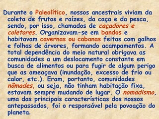 Durante o Paleolítico, nossos ancestrais viviam da
 coleta de frutos e raízes, da caça e da pesca,
 sendo, por isso, chamados de caçadores e
 coletores. Organizavam-se em bandos e
 habitavam cavernas ou cabanas feitas com galhos
 e folhas de árvores, formando acampamentos. A
 total dependência do meio natural obrigava as
 comunidades a um deslocamento constante em
 busca de alimentos ou para fugir de algum perigo
 que as ameaçava (inundação, excesso de frio ou
 calor, etc.). Eram, portanto, comunidades
 nômades, ou seja, não tinham habitação fixa,
 estavam sempre mudando de lugar. O nomadismo,
 uma das principais características dos nossos
 antepassados, foi o responsável pela povoação do
 planeta.
 