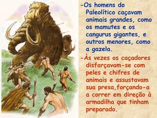 -Os homens do
 Paleolítico caçavam
 animais grandes, como
 os mamutes e os
 cangurus gigantes, e
 outros menores, como
 a gazela.
-Às vezes os caçadores
 disfarçavam-se com
 peles e chifres de
 animais e assustavam
 sua presa,forçando-a
 a correr em direção à
 armadilha que tinham
 preparado.
 