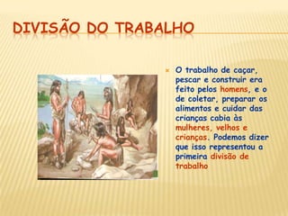 DIVISÃO DO TRABALHO
 O trabalho de caçar,
pescar e construir era
feito pelos homens, e o
de coletar, preparar os
alimentos e cuidar das
crianças cabia às
mulheres, velhos e
crianças. Podemos dizer
que isso representou a
primeira divisão de
trabalho
 