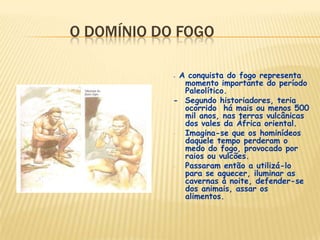 O DOMÍNIO DO FOGO
- A conquista do fogo representa
momento importante do período
Paleolítico.
- Segundo historiadores, teria
ocorrido há mais ou menos 500
mil anos, nas terras vulcânicas
dos vales da África oriental.
- Imagina-se que os hominídeos
daquele tempo perderam o
medo do fogo, provocado por
raios ou vulcões.
- Passaram então a utilizá-lo
para se aquecer, iluminar as
cavernas à noite, defender-se
dos animais, assar os
alimentos.
 