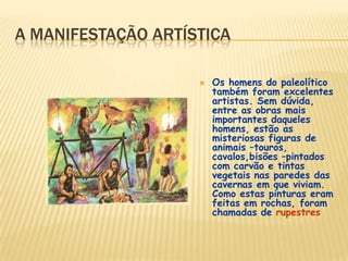A MANIFESTAÇÃO ARTÍSTICA
 Os homens do paleolítico
também foram excelentes
artistas. Sem dúvida,
entre as obras mais
importantes daqueles
homens, estão as
misteriosas figuras de
animais –touros,
cavalos,bisões –pintados
com carvão e tintas
vegetais nas paredes das
cavernas em que viviam.
Como estas pinturas eram
feitas em rochas, foram
chamadas de rupestres
 
