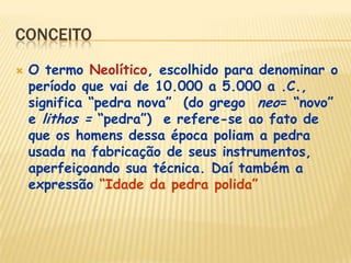 CONCEITO
 O termo Neolítico, escolhido para denominar o
período que vai de 10.000 a 5.000 a .C.,
significa “pedra nova” (do grego neo= “novo”
e lithos = “pedra”) e refere-se ao fato de
que os homens dessa época poliam a pedra
usada na fabricação de seus instrumentos,
aperfeiçoando sua técnica. Daí também a
expressão “Idade da pedra polida”
 