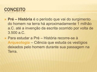 CONCEITO
 Pré – História é o período que vai do surgimento
do homem na terra há aproximadamente 1 milhão
a.C. até a invenção da escrita ocorrido por volta de
3.500 a.C.
 Para estudar a Pré – História recorre-se à
Arqueologia – Ciência que estuda os vestígios
deixados pelo homem durante sua passagem na
Terra.
 
