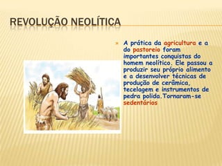 REVOLUÇÃO NEOLÍTICA
 A prática da agricultura e a
do pastoreio foram
importantes conquistas do
homem neolítico. Ele passou a
produzir seu próprio alimento
e a desenvolver técnicas de
produção de cerâmica,
tecelagem e instrumentos de
pedra polida.Tornaram-se
sedentários
 