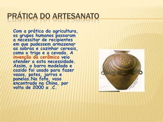 PRÁTICA DO ARTESANATO
- Com a prática da agricultura,
os grupos humanos passaram
a necessitar de recipientes
em que pudessem armazenar
as sobras e cozinhar cereais,
como o trigo e a cevada. A
invenção da cerâmica veio
atender a esta necessidade.
Assim, o barro modelado e
cozido foi usado para fazer
vasos, potes, jarros e
panelas.Na foto, vaso
encontrado na China, por
volta de 2000 a .C.
 