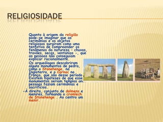 RELIGIOSIDADE
- Quanto à origem da religião
pode-se imaginar que as
cerimônias e os objetos
religiosos surgiram como uma
tentativa de compreender os
fenômenos da natureza – chuvas,
trovões, secas, ventanias -, que
as pessoas não conseguiam
explicar racionalmente.
- Os arqueólogos descobriram
alguns monumentos de pedra,
como o Stonehenge, na
Inglaterra, e o Carnac na
França, que são desse período.
Existem hipóteses de que esses
monumentos seriam templos onde
pessoas faziam cerimônias e
sacrifícios.
-À direita, conjunto de dolmens e
menires, formando o cromlech
de Stonehenge . Ao centro um
menir.
 