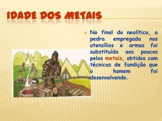IDADE DOS METAIS
 No final do neolítico, a
pedra empregada nos
utensílios e armas foi
substituída aos poucos
pelos metais, obtidos com
técnicas de fundição que
o homem foi
desenvolvendo.
 