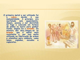 O primeiro metal a ser utilizado foi
o cobre, devido à sua
maleabilidade. A princípio, era
martelado sem aquecimento;
depois, passou a ser derretido
no fogo e colocado em formas
de pedra ou barro para ganhar
forma. Depois foi o estanho. Da
mistura dos dois,chegou-se ao
bronze, que é metal mais
resistente e, por isso muito
utilizado na fabricação de armas
e utensílios para combate, como
lança, espadas, escudos e
capacetes.
 