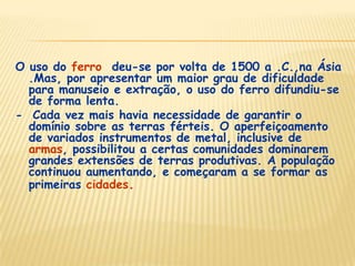 O uso do ferro deu-se por volta de 1500 a .C.,na Ásia
.Mas, por apresentar um maior grau de dificuldade
para manuseio e extração, o uso do ferro difundiu-se
de forma lenta.
- Cada vez mais havia necessidade de garantir o
domínio sobre as terras férteis. O aperfeiçoamento
de variados instrumentos de metal, inclusive de
armas, possibilitou a certas comunidades dominarem
grandes extensões de terras produtivas. A população
continuou aumentando, e começaram a se formar as
primeiras cidades.
 