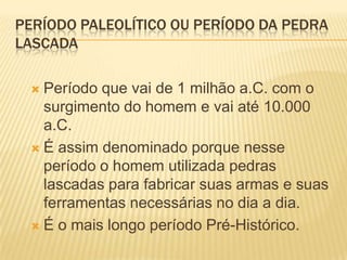 PERÍODO PALEOLÍTICO OU PERÍODO DA PEDRA
LASCADA
 Período que vai de 1 milhão a.C. com o
surgimento do homem e vai até 10.000
a.C.
 É assim denominado porque nesse
período o homem utilizada pedras
lascadas para fabricar suas armas e suas
ferramentas necessárias no dia a dia.
 É o mais longo período Pré-Histórico.
 