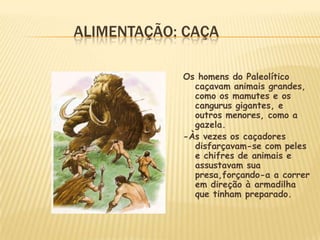 ALIMENTAÇÃO: CAÇA
Os homens do Paleolítico
caçavam animais grandes,
como os mamutes e os
cangurus gigantes, e
outros menores, como a
gazela.
-Às vezes os caçadores
disfarçavam-se com peles
e chifres de animais e
assustavam sua
presa,forçando-a a correr
em direção à armadilha
que tinham preparado.
 