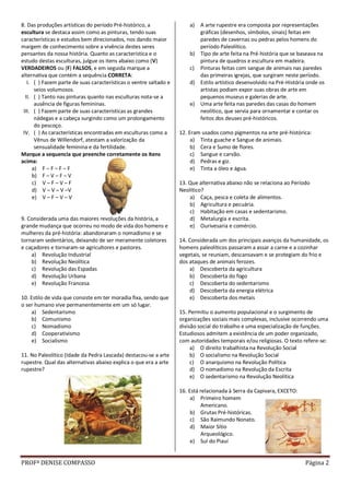 PROFª DENISE COMPASSO Página 2
8. Das produções artísticas do período Pré-histórico, a
escultura se destaca assim como as pinturas, tendo suas
características e estudos bem direcionados, nos dando maior
margem de conhecimento sobre a vivência destes seres
pensantes da nossa história. Quanto as característica e o
estudo destas esculturas, julgue os itens abaixo como (V)
VERDADEIROS ou (F) FALSOS, e em seguida marque a
alternativa que contém a sequência CORRETA:
I. ( ) Fazem parte de suas características o ventre saltado e
seios volumosos.
II. ( ) Tanto nas pinturas quanto nas esculturas nota-se a
ausência de figuras femininas.
III. ( ) Fazem parte de suas características as grandes
nádegas e a cabeça surgindo como um prolongamento
do pescoço.
IV. ( ) As características encontradas em esculturas como a
Vênus de Willendorf, atestam a valorização da
sensualidade feminina e da fertilidade.
Marque a sequencia que preenche corretamente os itens
acima:
a) F – F – F – F
b) F – V – F – V
c) V – F – V – F
d) V – V – V –V
e) V – F – V – V
9. Considerada uma das maiores revoluções da história, a
grande mudança que ocorreu no modo de vida dos homens e
mulheres da pré-história: abandonaram o nomadismo e se
tornaram sedentários, deixando de ser meramente coletores
e caçadores e tornaram-se agricultores e pastores.
a) Revolução Industrial
b) Revolução Neolítica
c) Revolução das Espadas
d) Revolução Urbana
e) Revolução Francesa
10. Estilo de vida que consiste em ter moradia fixa, sendo que
o ser humano vive permanentemente em um só lugar.
a) Sedentarismo
b) Comunismo
c) Nomadismo
d) Cooperativismo
e) Socialismo
11. No Paleolítico (Idade da Pedra Lascada) destacou-se a arte
rupestre. Qual das alternativas abaixo explica o que era a arte
rupestre?
a) A arte rupestre era composta por representações
gráficas (desenhos, símbolos, sinais) feitas em
paredes de cavernas ou pedras pelos homens do
período Paleolítico.
b) Tipo de arte feita na Pré-história que se baseava na
pintura de quadros e escultura em madeira.
c) Pinturas feitas com sangue de animais nas paredes
das primeiras igrejas, que surgiram neste período.
d) Estilo artístico desenvolvido na Pré-História onde os
artistas podiam expor suas obras de arte em
pequenos museus e galerias de arte.
e) Uma arte feita nas paredes das casas do homem
neolítico, que servia para ornamentar e contar os
feitos dos deuses pré-históricos.
12. Eram usados como pigmentos na arte pré-histórica:
a) Tinta guache e Sangue de animais.
b) Cera e Sumo de flores.
c) Sangue e carvão.
d) Pedras e giz.
e) Tinta a óleo e água.
13. Que alternativa abaixo não se relaciona ao Período
Neolítico?
a) Caça, pesca e coleta de alimentos.
b) Agricultura e pecuária.
c) Habitação em casas e sedentarismo.
d) Metalurgia e escrita.
e) Ourivesaria e comércio.
14. Considerada um dos principais avanços da humanidade, os
homens paleolíticos passaram a assar a carne e a cozinhar
vegetais, se reuniam, descansavam e se protegiam do frio e
dos ataques de animais ferozes.
a) Descoberta da agricultura
b) Descoberta do fogo
c) Descoberta do sedentarismo
d) Descoberta da energia elétrica
e) Descoberta dos metais
15. Permitiu o aumento populacional e o surgimento de
organizações sociais mais complexas, inclusive ocorrendo uma
divisão social do trabalho e uma especialização de funções.
Estudiosos admitem a existência de um poder organizado,
com autoridades temporais e/ou religiosas. O texto refere-se:
a) O direito trabalhista na Revolução Social
b) O socialismo na Revolução Social
c) O anarquismo na Revolução Política
d) O nomadismo na Revolução da Escrita
e) O sedentarismo na Revolução Neolítica
16. Está relacionada à Serra da Capivara, EXCETO:
a) Primeiro homem
Americano.
b) Grutas Pré-históricas.
c) São Raimundo Nonato.
d) Maior Sítio
Arqueológico.
e) Sul do Piauí
 