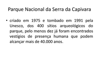 Parque Nacional da Serra da Capivara
• criado em 1975 e tombado em 1991 pela
Unesco, dos 400 sítios arqueológicos do
parque, pelo menos dez já foram encontrados
vestígios de presença humana que podem
alcançar mais de 40.000 anos.
 