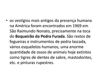• os vestígios mais antigos da presença humana
na América foram encontrados em 1969 em
São Raimundo Nonato, precisamente na toca
do Boqueirão da Pedra Furada. São restos de
fogueiras e instrumentos de pedra lascada,
vários esqueletos humanos, uma enorme
quantidade de ossos de animais hoje extintos
como tigres de dentes de sabre, mastodontes,
etc. e pinturas rupestres.
 