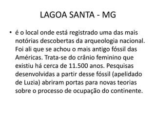 LAGOA SANTA - MG
• é o local onde está registrado uma das mais
notórias descobertas da arqueologia nacional.
Foi ali que se achou o mais antigo fóssil das
Américas. Trata-se do crânio feminino que
existiu há cerca de 11.500 anos. Pesquisas
desenvolvidas a partir desse fóssil (apelidado
de Luzia) abriram portas para novas teorias
sobre o processo de ocupação do continente.
 
