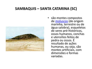 SAMBAQUIS – SANTA CATARINA (SC)
• são montes compostos
de moluscos (de origem
marinha, terrestre ou de
água salobra), esqueletos
de seres pré-históricos,
ossos humanos, conchas
e utensílios feitos de
pedra ou ossos. É
resultado de ações
humanas, ou seja, são
montes artificiais, com
dimensões e formas
variadas.
 