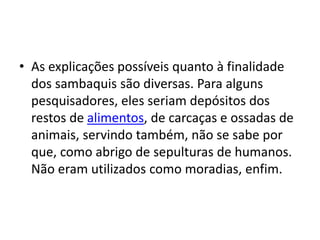 • As explicações possíveis quanto à finalidade
dos sambaquis são diversas. Para alguns
pesquisadores, eles seriam depósitos dos
restos de alimentos, de carcaças e ossadas de
animais, servindo também, não se sabe por
que, como abrigo de sepulturas de humanos.
Não eram utilizados como moradias, enfim.
 